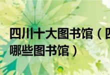 四川十大图书馆（四川十大著名图书馆四川有哪些图书馆）