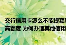 交行信用卡怎么不能提额度 我的交行信用卡怎么总是不能提高额度 为何办理其他信用卡也不成功