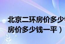 北京二环房价多少钱一平米2021（北京二环房价多少钱一平）