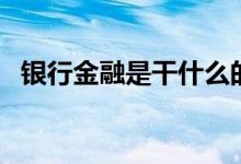 银行金融是干什么的（银行金融是指什么）