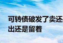 可转债破发了卖还是不卖 转债破发是立即卖出还是留着
