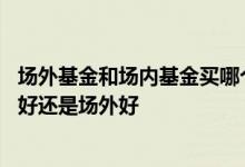 场外基金和场内基金买哪个好 同一种基金究竟是买场内基金好还是场外好