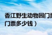 香江野生动物园门票是多少（香江野生动物园门票多少钱）