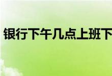 银行下午几点上班下班（银行下午几点上班）