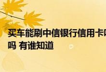 买车能刷中信银行信用卡吗 中信银行信用卡购车刷卡有积分吗 有谁知道