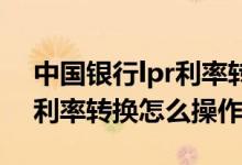 中国银行lpr利率转换怎么申请 中国银行lpr利率转换怎么操作