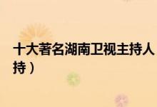 十大著名湖南卫视主持人（芒果台著名主持人湖南台十大主持）