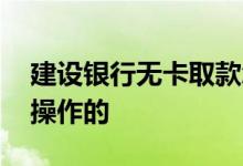 建设银行无卡取款怎么操作 无卡取款是怎样操作的