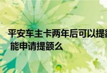 平安车主卡两年后可以提额吗 我用的是平安车主卡快两年了 能申请提额么