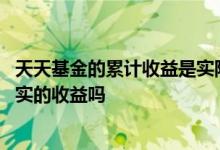天天基金的累计收益是实际收益吗 天天基金的累计收益是真实的收益吗