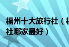 福州十大旅行社（福州旅游公司排名福州旅行社哪家最好）