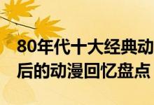 80年代十大经典动漫（80后动漫都有哪些80后的动漫回忆盘点）
