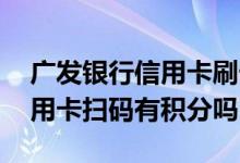 广发银行信用卡刷卡后无积分吗 广发银行信用卡扫码有积分吗