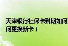 天津银行社保卡到期如何更换（天津农商银行信用卡到期如何更换新卡）