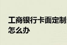 工商银行卡面定制多少钱 工商银行定制卡面怎么办