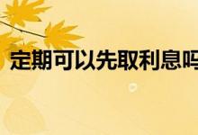 定期可以先取利息吗 定期可以先取利息用吗
