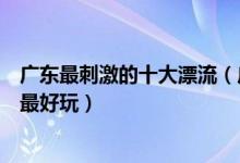 广东最刺激的十大漂流（广东著名漂流胜地广东哪个漂流点最好玩）
