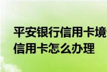 平安银行信用卡境外怎么用 平安银行出国的信用卡怎么办理