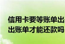 信用卡要等账单出来才能还款吗 信用卡必须出账单才能还款吗