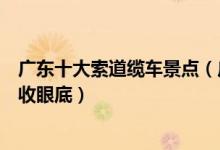 广东十大索道缆车景点（广东有索道缆车的地方美丽景色尽收眼底）