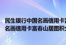 民生银行中国名画信用卡富春山居图费用说明 民生银行中国名画信用卡富春山居图积分规则