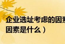企业选址考虑的因素有哪些（企业选址的六个因素是什么）