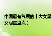 中国最有气质的十大女星（哪个女明星最有气质中国气质美女明星盘点）