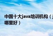 中国十大java培训机构（java培训学校排名java工程师培训哪里好）