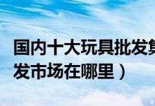 国内十大玩具批发集散地（中国最大的玩具批发市场在哪里）