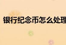 银行纪念币怎么处理 银行纪念币怎么卖出去