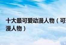 十大最可爱动漫人物（可爱动漫角色排名有哪些特别萌的动漫人物）