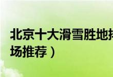 北京十大滑雪胜地排行榜（北京最好玩的滑雪场推荐）