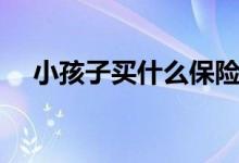 小孩子买什么保险好（这几种值得推荐）