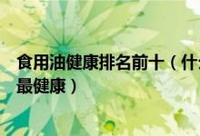 食用油健康排名前十（什么食用油比较健康家庭食用油哪种最健康）