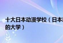 十大日本动漫学校（日本动漫专业大学排名日本学动漫最好的大学）
