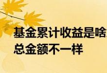 基金累计收益是啥意思 基金累计收益怎么和总金额不一样