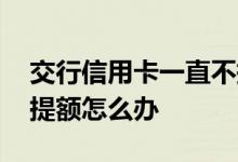 交行信用卡一直不提额吗 交行信用卡一直不提额怎么办