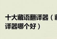 十大藏语翻译器（藏文翻译器推荐藏语在线翻译器哪个好）