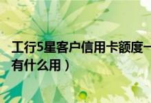 工行5星客户信用卡额度一般是多少（工行信用卡5星级客户有什么用）
