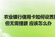 农业银行信用卡如何设置提额 收到农业银行信用卡提额短信 但无需提额 应该怎么办