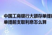 中国工商银行大额存单提前支取利息怎么算 工商银行大额存单提前支取利息怎么算