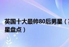 英国十大最帅80后男星（英国男明星谁最帅英国80后帅哥明星盘点）