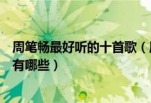 周笔畅最好听的十首歌（周笔畅歌曲前十名周笔畅好听的歌有哪些）
