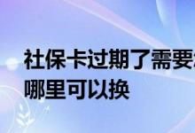 社保卡过期了需要怎么换呢 社保卡过期了去哪里可以换