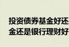 投资债券基金好还是银行理财好 选债券型基金还是银行理财好