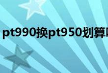 pt990换pt950划算吗 pt950和pt990的区别