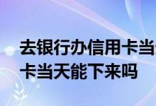 去银行办信用卡当天能拿到吗 去银行办信用卡当天能下来吗