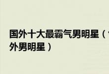国外十大最霸气男明星（气场强大的外国帅哥最有气场的国外男明星）