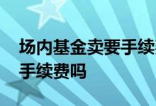 场内基金卖要手续费吗 场内基金没有成交有手续费吗