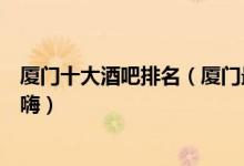 厦门十大酒吧排名（厦门最好的夜店推荐厦门音乐酒吧哪个嗨）